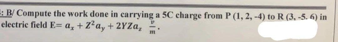 : B/ Compute the work done in carrying a 5C charge from P (1, 2, -4) to R (3, -5. 6) in
V
electric field E= ax + Z²a, + 2YZa₂
.
m