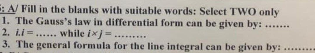 5: A/ Fill in the blanks with suitable words: Select TWO only
1. The Gauss's law in differential form can be given by: .......
2. i.i=...... while ixj = ........
3. The general formula for the line integral can be given by: .......