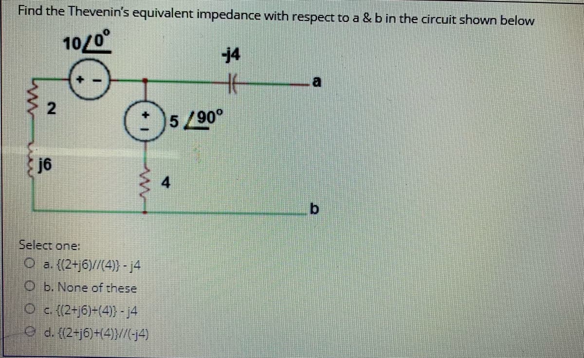 Find the Thevenin's equivalent impedance with respect to a & b in the circuit shown below
10/0
14
5/90°
j6
b.
Select one:
O a. ((2+j6)//(4)} - 14
O b. None of these
Oc {(2+j6)-(4)} -j4
Od. (2-16)+(4)}//4)
4.
2.
