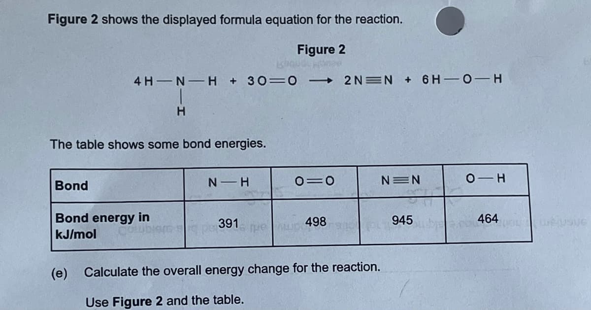 Figure 2 shows the displayed formula equation for the reaction.
Figure 2
4 H N H +30=0
2N=N + 6 H 0-H
The table shows some bond energies.
Bond
N H
0=0
NEN
Bond energy in
391
498
945
464
kJ/mol
(e)
Calculate the overall energy change for the reaction.
Use Figure 2 and the table.
