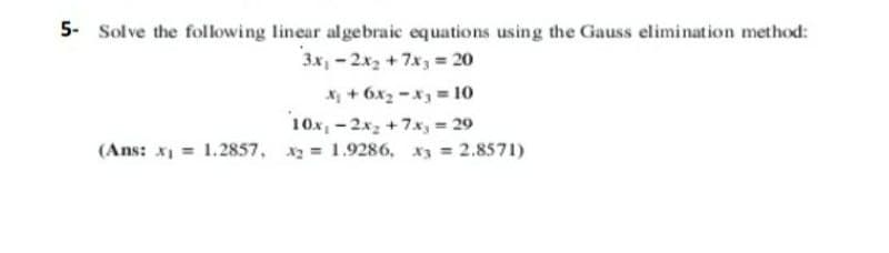 5- Solve the following linear algebraic equations using the Gauss elimination method:
3x, - 2x2 + 7x3 = 20
X + 6x2 -x = 10
10x, - 2x, +7x, = 29
(Ans: x1 = 1.2857, = 1.9286, x3 = 2.8571)
