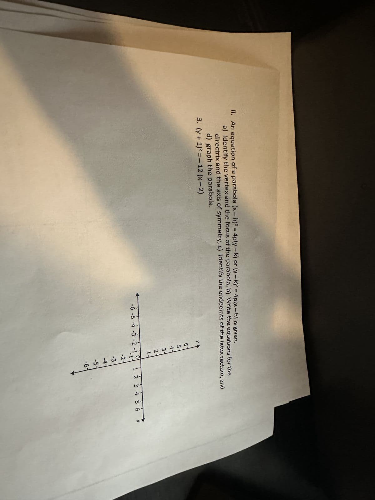 II. An equation of a parabola (x-h)2 = 4p(y-k) or (y-k)² = 4p(x-h) is given.
a) Identify the vertex and the focus of the parabola, b) Write the equations for the
directrix and the axis of symmetry, c) Identify the endpoints of the latus rectum, and
d) graph the parabola.
3. (y + 1)² = 12 (x-2)
y
6
S&M N
5
4-
3
21
1-
-6 -5 -4 -3 -2 -1
0
-2-
-3*
-4-
1 2 3 4 5 6 8
-5-
-6