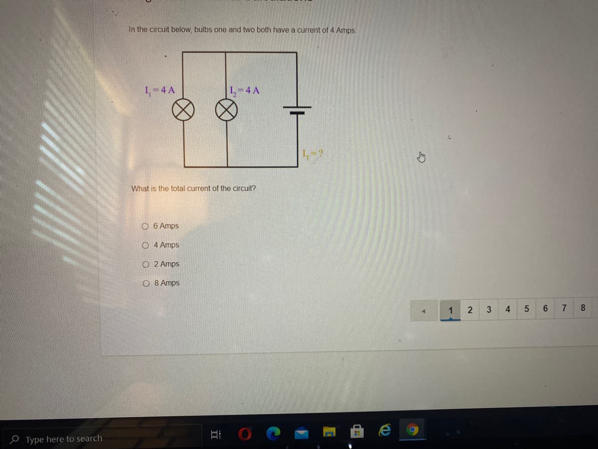 In the circuit below, bulbs one and two both have a current of 4 Amps.
1,=4 A
1,=4 A
What is the total current of the circuit?
O 6 Amps
O 4 Amps
O 2 Amps
O 8 Amps
1
3
4.
6.
7
8.
P Type here to search
