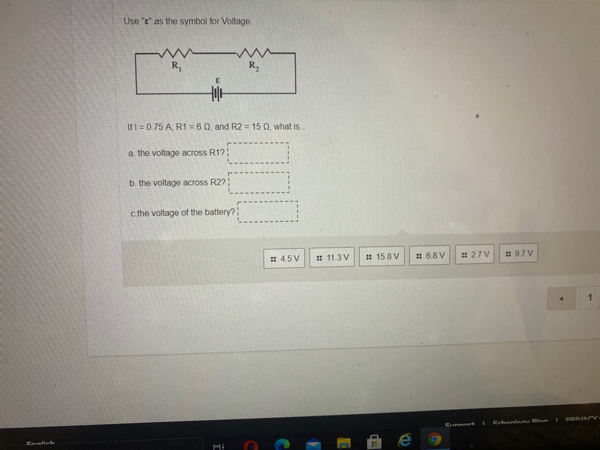 Use "E" as the symbol for Voltage.
R,
R2
If I = 0.75 A, R1 = 6 Q, and R2 = 15 Q, what is...
a. the voltage across R1?
b. the voltage across R2?
c.the voltage of the battery?
:: 4.5 V
:: 11.3 V
:: 15.8 V
:: 6.8 V
:: 2.7 V
: 9.7 V
1
DDVACV
Sunnort
Schoolonm Rloa
Enalich
