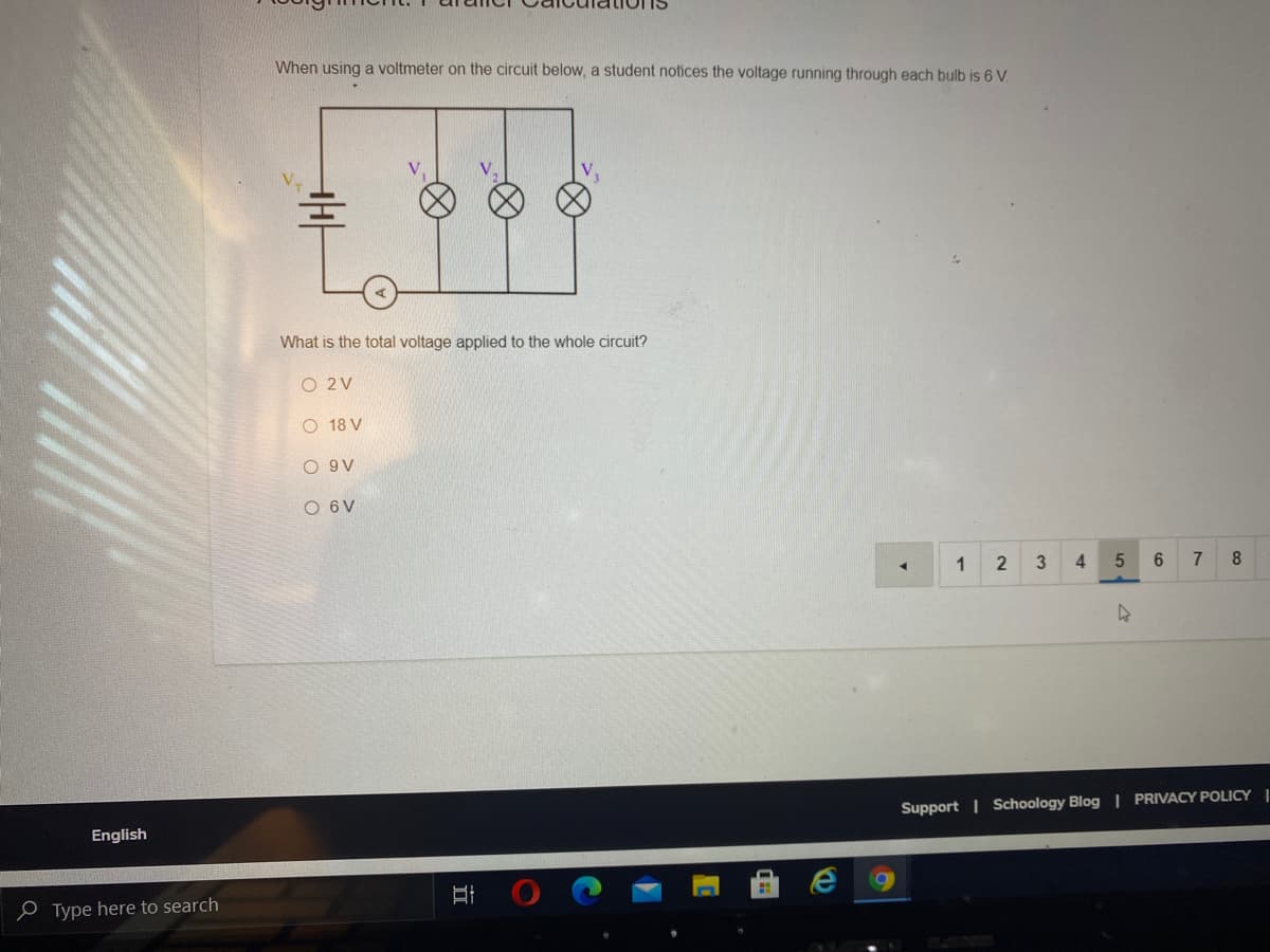 When using a voltmeter on the circuit below, a student notices the voltage running through each bulb is 6 V.
What is the total voltage applied to the whole circuit?
O 2V
O 18 V
O 9V
O 6V
1
2
3
4
6.
7
8
Support | Schoology Blog | PRIVACY POLICY |
English
e Type here to search
立
