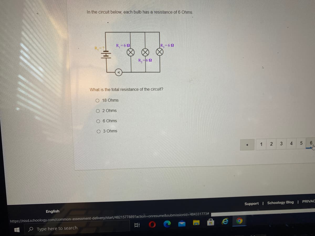 In the circuit below, each bulb has a resistance of 6 Ohms.
R, 62
R. - 62
R,-6 2
What is the total resistance of the circuit?
O 18 Ohms
O 2 Ohms
O 6 Ohms
O 3 Ohms
1
4.
6.
Support | Schoology Blog | PRIVAC
English
https://nisd.schoology.com/common-assessment-delivery/start/4821577889?action=onresume&submissionld=484331773#
e Type here to search
