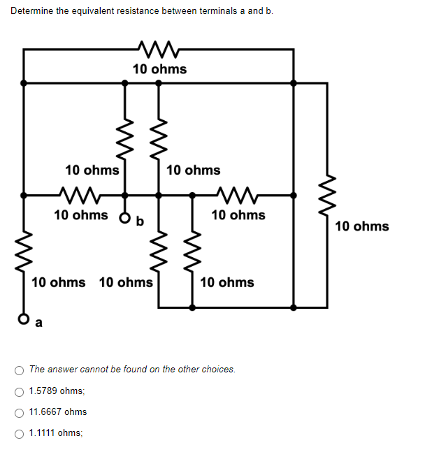 Determine the equivalent resistance between terminals a and b.
M
10 ohms
10 ohms
10 ohms
M
10 ohms
10 ohms
b
10 ohms 10 ohms
10 ohms
The answer cannot be found on the other choices.
1.5789 ohms;
11.6667 ohms
O 1.1111 ohms;
10 ohms