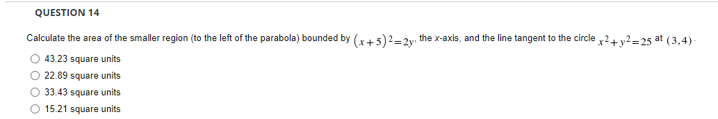 QUESTION 14
Calculate the area of the smaller region (to the left of the parabola) bounded by (x+5)2 = 2y, the x-axis, and the line tangent to the circle x² + y² =25 at (3,4).
O 43.23 square units
O 22.89 square units
O 33.43 square units
O 15.21 square units