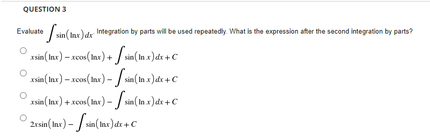 QUESTION 3
Evaluate sin(Inx
sin (Inx) dx Integration by parts will be used repeatedly. What is the expression after the second integration by parts?
xsin (Inx) – xcos(lnx) + sin(In x) dx + C
-
xsin (Inx) – xcos(Inx) – [sin (In x) dx + C
-
xsin (Inx) + xcos (lnx) – [sin (In x) dx + C
-
2xsin (Inx) - sin (Inx) dx + C