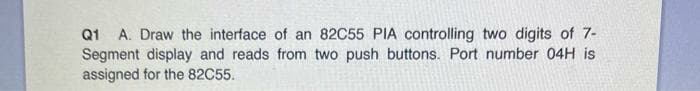 Q1 A. Draw the interface of an 82C55 PIA controlling two digits of 7-
Segment display and reads from two push buttons. Port number 04H is
assigned for the 82C55.
