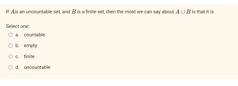 If Ais an uncountable set, and B is a finite set, then the most we can say about AUB is that it is
Select one:
O a. countable
O b. empty
O c. finite
O d. uncountable