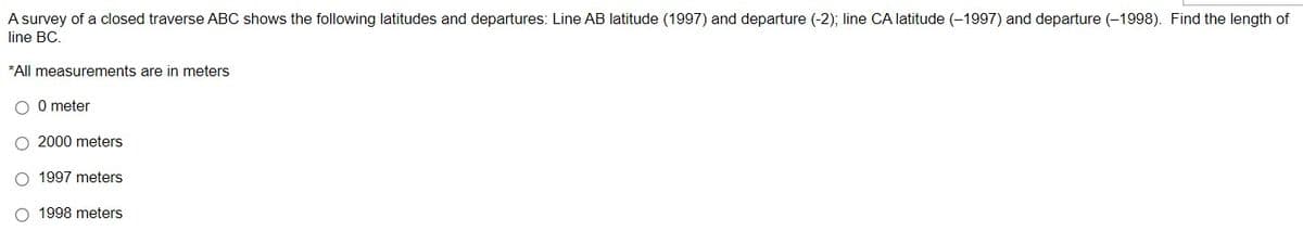 A survey of a closed traverse ABC shows the following latitudes and departures: Line AB latitude (1997) and departure (-2); line CA latitude (-1997) and departure (-1998). Find the length of
line BC.
*All measurements are in meters
O 0 meter
O 2000 meters
O 1997 meters
O 1998 meters