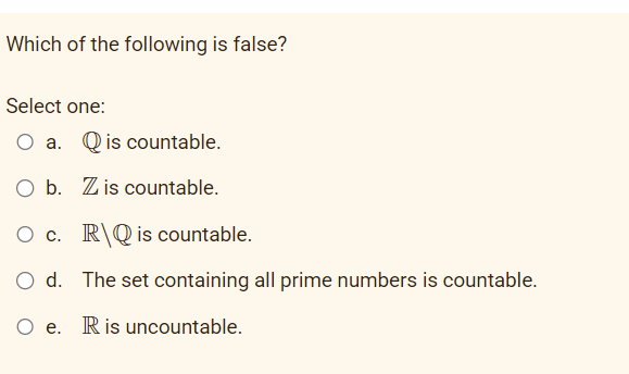 Which of the following is false?
Select one:
O a. Qis countable.
O b. Zis countable.
O c. RQ is countable.
O d. The set containing all prime numbers is countable.
O e. R is uncountable.