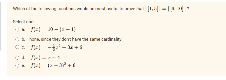 Which of the following functions would be most useful to prove that | [1, 5] | = | [6, 10]|?
Select one:
O a. f(x) = 10 (x - 1)
O b. none, since they don't have the same cardinality
○ c.
f(x) = − 1⁄2x² + 3x +6
O d.
f(x)=x+4
O e. f(x) = (x − 3)² +6