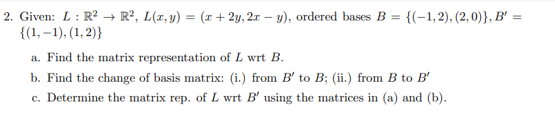 2. Given: L: R² → R², L(x, y) = (x + 2y, 2x - y), ordered bases B = {(-1,2), (2,0)}, B' =
{(1,-1), (1, 2)}
a. Find the matrix representation of L wrt B.
b. Find the change of basis matrix: (i.) from B' to B; (ii.) from B to B'
c. Determine the matrix rep. of L wrt B' using the matrices in (a) and (b).