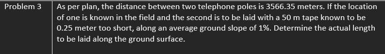 Problem 3
As per plan, the distance between two telephone poles is 3566.35 meters. If the location
of one is known in the field and the second is to be laid with a 50 m tape known to be
0.25 meter too short, along an average ground slope of 1%. Determine the actual length
to be laid along the ground surface.