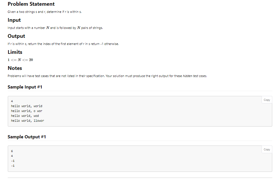 Problem Statement
Given a two strings s and r, determine if r is within s.
Input
Input starts with a number N and is followed by N pairs of strings.
Output
If r is within s, return the index of the first element of r in s return -1 otherwise.
Limits
1 <= N <= 20
Notes
Problems will have test cases that are not listed in their specification. Your solution must produce the right output for these hidden test cases.
Sample Input #1
4
hello world, world
hello world, o wor
hello world, wod
hello world, llowor
Sample Output #1
6
Copy
Copy