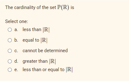 The cardinality of the set P(R) is
Select one:
a.
O b.
O c.
O d.
O e.
less than |R|
equal to R
cannot be determined
greater than |R|
less than or equal to |R|