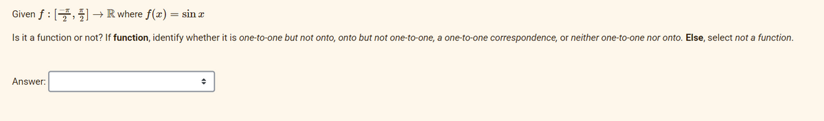 Given f : [] → R where f(x) = sin æ
Is it a function or not? If function, identify whether it is one-to-one but not onto, onto but not one-to-one, a one-to-one correspondence, or neither one-to-one nor onto. Else, select not a function.
Answer:
→