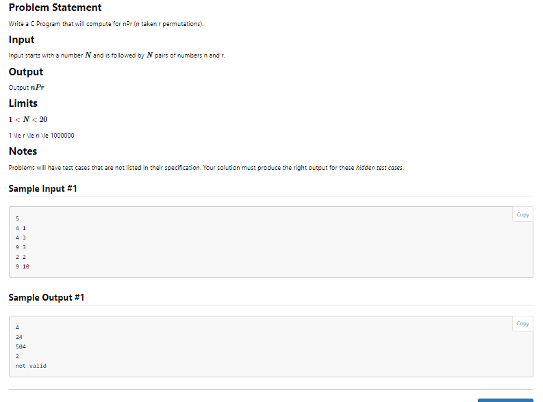 Problem Statement
Write a C Program that will compute for npr (n taken r permutations).
Input
Input starts with a number N and is followed by N pairs of numbers in and r.
Output
Output n.Pr
Limits
1<N< 20
1 \le r \le n \le 1000000
Notes
Problems will have test cases that are not listed in their specification. Your solution must produce the right output for these hidden test cases.
Sample Input #1
41
43
93
22
9 10
Sample Output #1
4
24
584
2
not valid
Copy
Copy