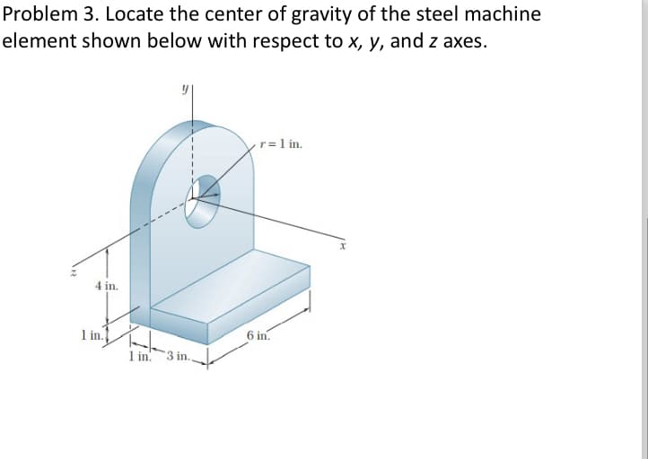 Problem 3. Locate the center of gravity of the steel machine
element shown below with respect to x, y, and z axes.
4 in.
1 in.
T-
1 in. 3 in.
r = 1 in.
6 in.