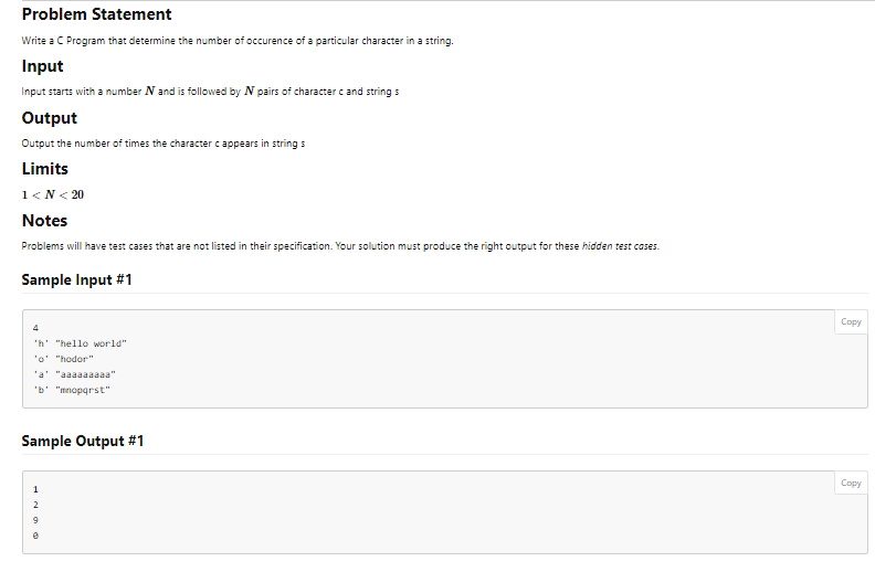 Problem Statement
Write a C Program that determine the number of occurence of a particular character in a string.
Input
Input starts with a number N and is followed by N pairs of character c and string s
Output
Output the number of times the character c appears in string s
Limits
1<N< 20
Notes
Problems will have test cases that are not listed in their specification. Your solution must produce the right output for these hidden test cases.
Sample Input #1
4
'h "hello world"
'o' "hodor"
'a' "aaaaaaaaa"
'b' "mnopqrst"
Sample Output #1
2
Copy
Copy