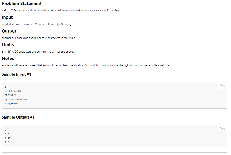 Problem Statement
Write a C Program that determine the number of upper case and lower case characters in a string
Input
Input starts with a number N and is followed by N strings
Output
number of upper case and lower case characters in the string
Limits
1<N< 20 characters are only from [a-z/A-Z] and spaces.
Notes
Problems will have test cases that are not listed in their specification. Your solution must produce the right output for these hidden test cases.
Sample Input #1
4
HELLO WORLD
DRACARYS
tyrion Lannister
targar YEN
Sample Output #1
73
8 e
e 15
36
Copy
Copy