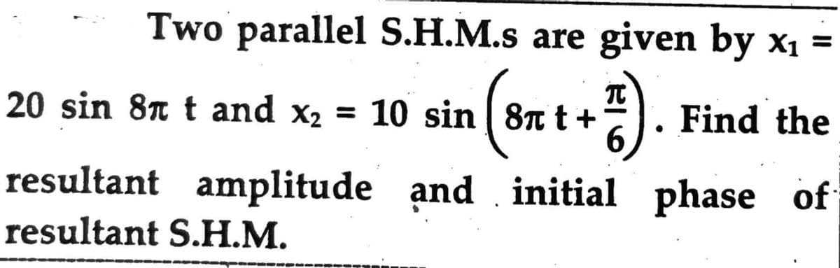 Two parallel S.H.M.s are given by x₁ =
π
20 sin 8 t and x² = 10 sin (8π t +). Find the
(8T
initial phase of
resultant amplitude and
resultant S.H.M.