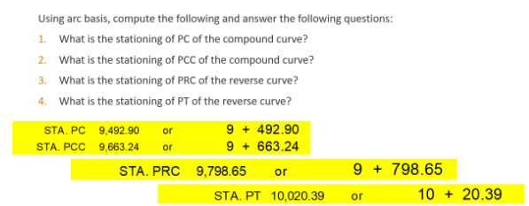 Using arc basis, compute the following and answer the following questions:
1. What is the stationing of PC of the compound curve?
2. What is the stationing of PCC of the compound curve?
3. What is the stationing of PRC of the reverse curve?
4. What is the stationing of PT of the reverse curve?
9 + 492.90
9 + 663.24
STA. PC 9,492.90
or
STA. PCC 9,663.24
or
STA. PRC 9,798.65
9 + 798.65
or
STA. PT 10,020.39
10 + 20.39
or
