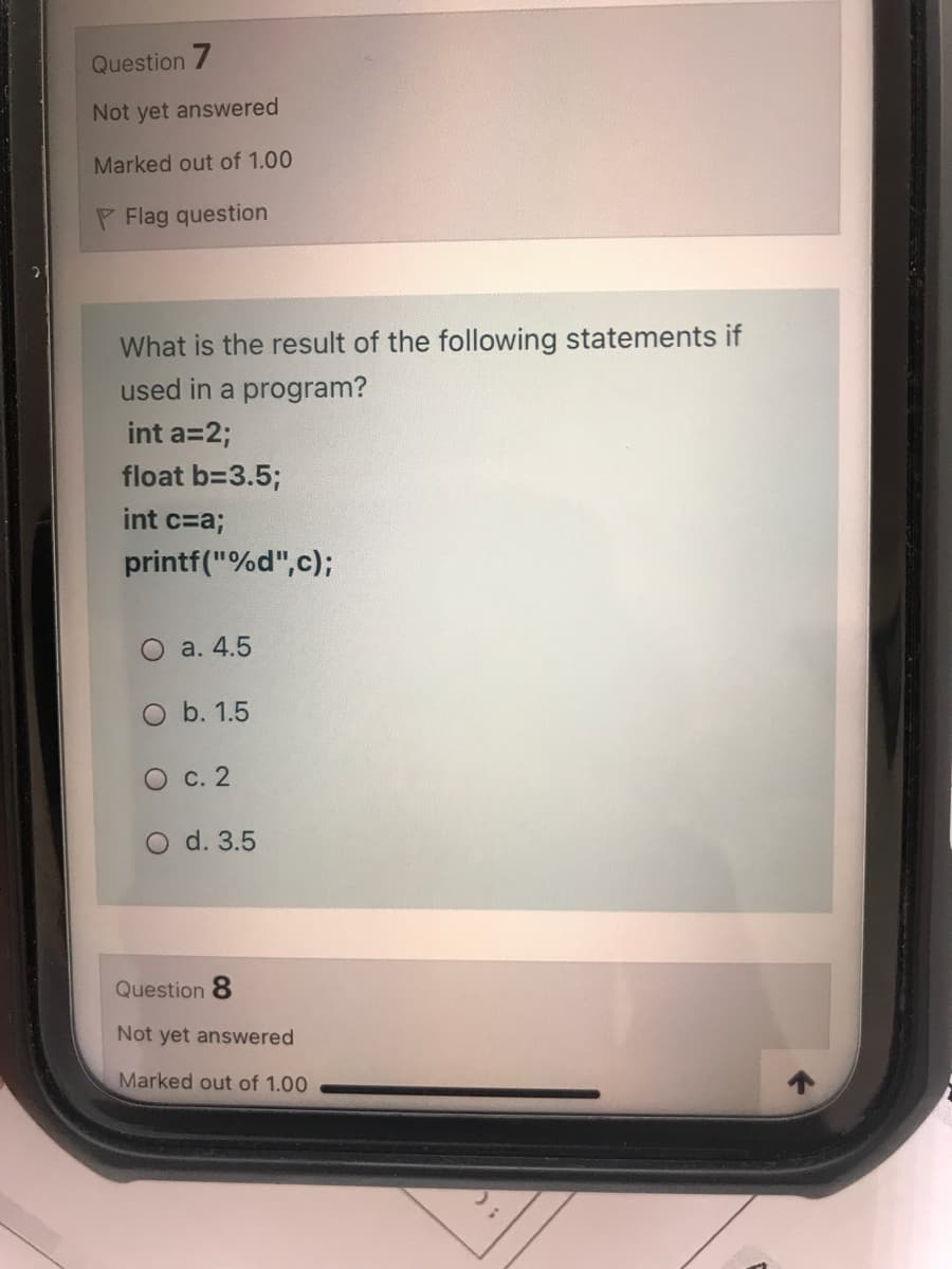 Question 7
Not yet answered
Marked out of 1.00
P Flag question
What is the result of the following statements if
used in a program?
int a=2;
float b=3.5;
int c=a;
printf("%d",c);
O a. 4.5
O b. 1.5
O c. 2
O d. 3.5
Question 8
Not yet answered
Marked out of 1.00
