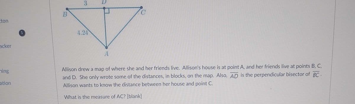 3
ton
1
4.24
acker
ning
Allison drew a map of where she and her friends live. Allison's house is at point A, and her friends live at points B, C,
and D. She only wrote some of the distances, in blocks, on the map. Also, AD is the perpendicular bisector of BC.
ation
Allison wants to know the distance between her house and point C.
What is the measure of AC? [blank]
