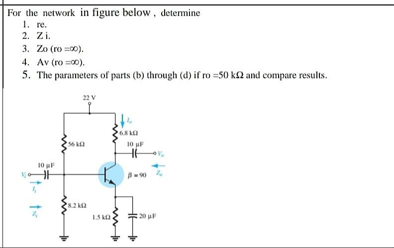 For the network in figure below, determine
1. re.
2. Zi.
3. Zo (ro =00).
4. Av (ro =00).
5. The parameters of parts (b) through (d) if ro 50 k2 and compare results.
22 V
6.8 k2
56 k2
10 µF
10 uF
B= 90
8.2 kΩ
1.5 k2
: 20 μF
