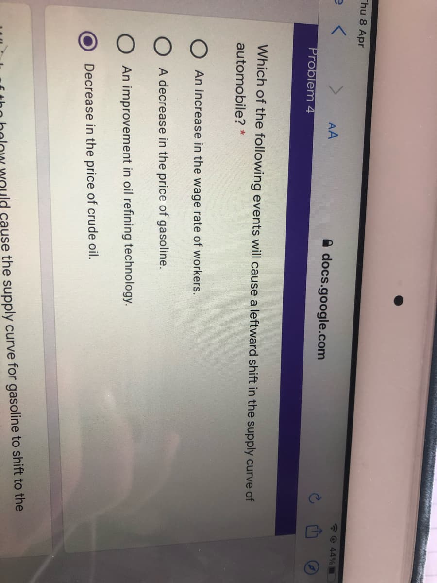 Thu 8 Apr
*© 44%
AA
docs.google.com
Problem 4
Which of the following events will cause a leftward shift in the supply curve of
automobile? *
O An increase in the wage rate of workers.
A decrease in the price of gasoline.
O An improvement in oil refining technology.
Decrease in the price of crude oil.
ould cause the supply curve for gasoline to shift to the
