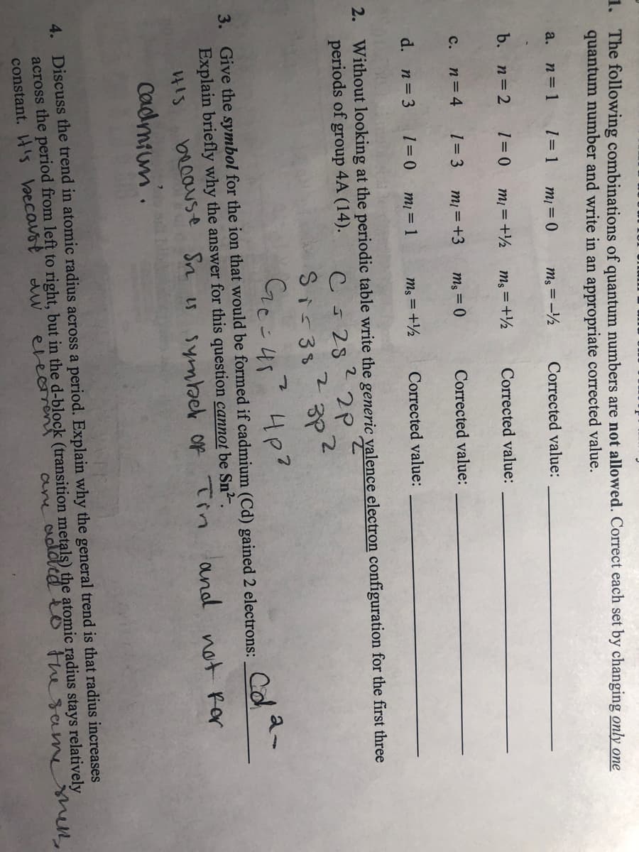 1. The following combinations of quantum numbers are not allowed. Correct each set by changing only one
quantum number and write in an appropriate corrected value.
n = 1
1= 1
a.
mį = 0
ms = -½
Corrected value:
b. n=2
mi = +½
ms = +½
Corrected value:
n= 4
1= 3
с.
mi =+3
ms = 0
Corrected value:
d. n=3
mį = 1
ms = +½
Corrected value:
2. Without looking at the periodic table write the generic valence electron configuration for the first three
periods of group 4A (14).
22P
528
Si 38
Ce-45? 4p?
Ge-4s
3. Give the symbol for the ion that would be formed if cadmium (Cd) gained 2 electrons:
Explain briefly why the answer for this question cannot be Sn²".
be0ause Sn is symbek of Tin
Cadmium.
and not Ror
4. Discuss the trend in atomic radius across a period. Explain why the general trend is that radius increases
across the period from left to right, but in the d-block (transition metals) the atomic radius stays relatively
constant. 's becavst
evecren
are addtd eo thesamesen,
