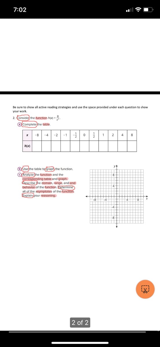 7:02
Be sure to show all active reading strategies and use the space provided under each question to show
your work.
2. Consider the function h(x) ==
Complete the table.
X
h(x)
-8 -4 -2 -1 =-=-= 0 27/12
Use the table to graph the function.
Analyze the function and the
corresponding table and graph.
Describe the domain, range, and end
behavior of the function. Determine
all of the asymptotes of the function.
Explain your reasoning.
1
2 of 2
2
y₁
4 8
-8
4
+
4
-8
-4
-4
-8
4
8
P