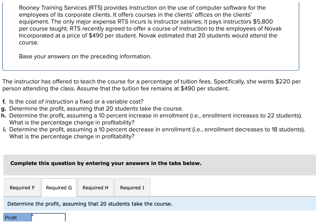 Rooney Training Services (RTS) provides instruction on the use of computer software for the
employees of its corporate clients. It offers courses in the clients' offices on the clients'
equipment. The only major expense RTS incurs is instructor salaries; it pays instructors $5,800
per course taught. RTS recently agreed to offer a course of instruction to the employees of Novak
Incorporated at a price of $490 per student. Novak estimated that 20 students would attend the
course.
Base your answers on the preceding information.
The instructor has offered to teach the course for a percentage of tuition fees. Specifically, she wants $220 per
person attending the class. Assume that the tuition fee remains at $490 per student.
f. Is the cost of instruction a fixed or a variable cost?
g. Determine the profit, assuming that 20 students take the course.
h. Determine the profit, assuming a 10 percent increase in enrollment (i.e., enrollment increases to 22 students).
What is the percentage change in profitability?
i. Determine the profit, assuming a 10 percent decrease in enrollment (i.e., enrollment decreases to 18 students).
What is the percentage change in profitability?
Complete this question by entering your answers in the tabs below.
Required F Required G
Profit
Required H Required I
Determine the profit, assuming that 20 students take the course.
