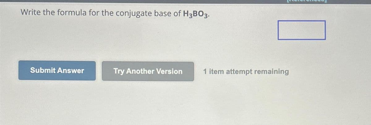 Write the formula for the conjugate base of H3BO3.
Submit Answer
Try Another Version
1 item attempt remaining