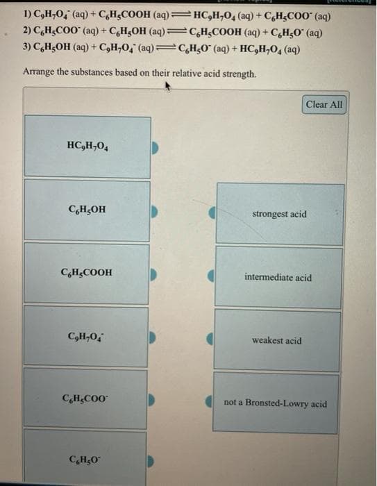 1) C,H,O, (aq) + C,H;COOH (aq) =#C,H;O4 (aq) + C,H;COO" (aq)
2) C,H;COO" (aq) + C,H;OH (aq)=c,H¿COOH (aq) + C,H,0 (aq)
3) C,H5OH (aq) + C,H,O, (aq) C,H5O° (aq) + HC,H,O, (aq)
Arrange the substances based on their relative acid strength.
Clear All
HC,H,04
C,H;OH
strongest acid
C,H;COOH
intermediate acid
weakest acid
CHCOO
not a Bronsted-Lowry acid
C,H&O
