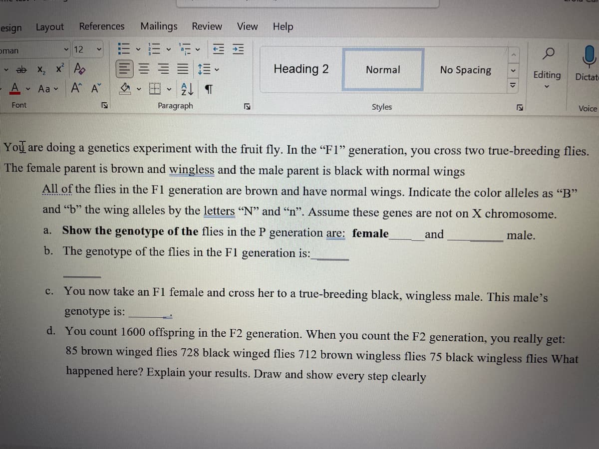 esign Layout
oman
V
References
12
✓ab x₂ x² P
A
Aa
Font
Α΄ Α
S
Mailings
Review View
= F ==
A¶
Paragraph
Help
Heading 2
Normal
Styles
No Spacing
<< >
Q
Editing
Dictat
c. You now take an F1 female and cross her to a true-breeding black, wingless male. This male's
genotype is:
Voice
You are doing a genetics experiment with the fruit fly. In the "F1" generation, you cross two true-breeding flies.
The female parent is brown and wingless and the male parent is black with normal wings
All of the flies in the F1 generation are brown and have normal wings. Indicate the color alleles as "B"
and "b" the wing alleles by the letters "N" and "n". Assume these genes are not on X chromosome.
a. Show the genotype of the flies in the P generation are: female_
and
male.
b. The genotype of the flies in the F1 generation is:_
d. You count 1600 offspring in the F2 generation. When you count the F2 generation, you really get:
85 brown winged flies 728 black winged flies 712 brown wingless flies 75 black wingless flies What
happened here? Explain your results. Draw and show every step clearly