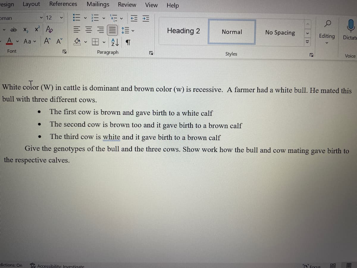 esign Layout
oman
V
12
ab x₂ x² A
Α'
Font
✓ Aa ✓
dictions: On
References Mailings Review View Help
●
●
V
●
Α' Α
M
H-2 T
Paragraph
K
Accessibility: Investigate
Heading 2
Normal
Styles
No Spacing
<< >
S
White color (W) in cattle is dominant and brown color (w) is recessive. A farmer had a white bull. He mated this
bull with three different cows.
The first cow is brown and gave birth to a white calf
The second cow is brown too and it gave birth to a brown calf
The third cow is white and it gave birth to a brown calf
Give the genotypes of the bull and the three cows. Show work how the bull and cow mating gave birth to
the respective calves.
Q
Editing
Focus
Dictate
Voice
BE