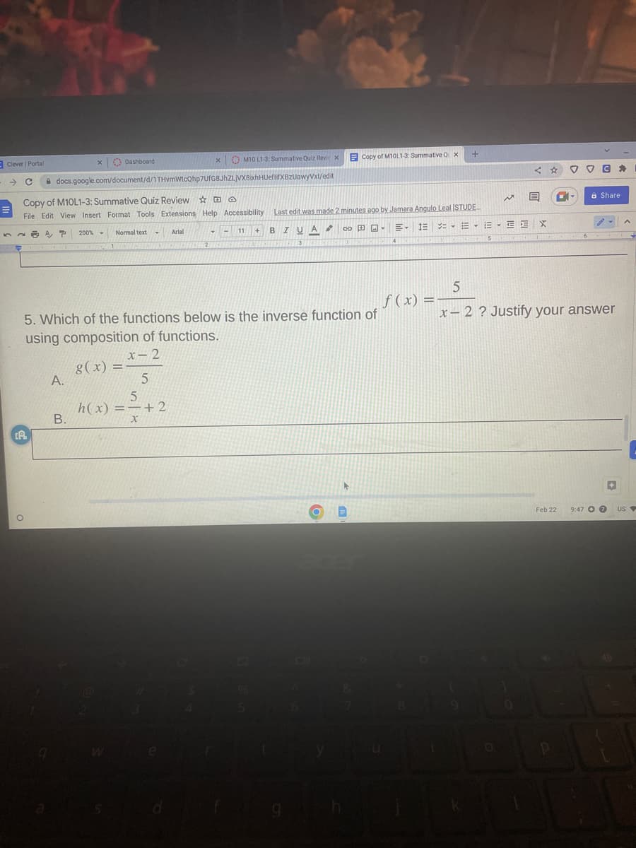[A
X
Clever | Portal
- C docs.google.com/document/d/1THvmWtcQhp7UfG8JhZLjVX8bxhHUeflifXBzUawyVxl/edit
A.
200%
B.
Dashboard
Copy of M10L1-3: Summative Quiz Review
O
File Edit View Insert Format Tools Extensions Help Accessibility Last edit was made 2 minutes ago by Jamara Angulo Leal (STUDE
A P
= - = -
T
1
Normal text
T
X
Arial
5
h(x) = +2
x
▾
M10 L1-3: Summative Quiz Revi x
-
11
B IU A
3
Copy of M10L1-3: Summative Q x
+
CHICHTE
5. Which of the functions below is the inverse function of
using composition of functions.
8(x) = x-2
5
EIE
FROZENCES DE CONCE
GO-
f(x) =
8
+
19
EEE X
WATER GEOPE
5
N
O
5
x-2 ? Justify your answer
0
Feb 22
CA
P
VC
8 Share
9:47 7
+
US