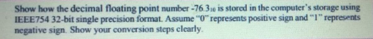 Show how the decimal floating point number -76.31e is stored in the computer's storage using
IEEE754 32-bit single precision format. Assume "0" represents positive sign and "I" represents
negative sign. Show your conversion steps clearly.
