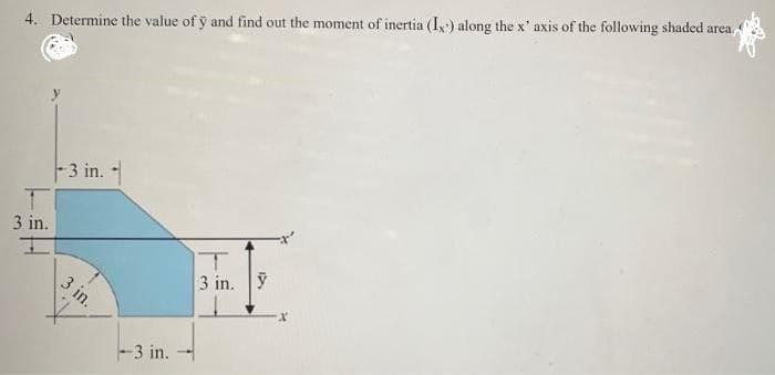 4. Determine the value of y and find out the moment of inertia (I) along the x' axis of the following shaded area.
3 in.
I
-3 in.
3 in.
-3 in.
T
3 in. y