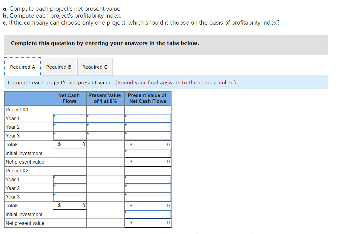 a. Compute each project's net present value.
b. Compute each project's profitability index.
c. If the company can choose only one project, which should it choose on the basis of profitability index?
Complete this question by entering your answers in the tabs below.
Required A Required B Required C
Compute each project's net present value. (Round your final answers to the nearest dollar.)
Net Cash Present Value
Flows
Present Value of
Net Cash Flows
of 1 at 8%
Project X1
Year 1
Year 2
Year 3
Totals
Initial investment
Net present value
Project X2
Year 1
Year 2
Year 3
Totals
Initial investment
Net present value
$
$
0
0
$
$
$
$
0
0
0
0