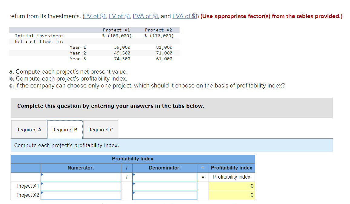 return from its investments. (PV of $1, FV of $1, PVA of $1, and FVA of $1) (Use appropriate factor(s) from the tables provided.)
Project X1
$ (108,000)
Project X2
$ (176,000)
Initial investment
Net cash flows in:
Year 1
Year 2
Year 3
39,000
49,500
74,500
a. Compute each project's net present value.
b. Compute each project's profitability index.
c. If the company can choose only one project, which should it choose on the basis of profitability index?
Project X1
Project X2
Complete this question by entering your answers in the tabs below.
Required A Required B Required C
Compute each project's profitability index.
Numerator:
81,000
71,000
61,000
Profitability Index
1
1
Denominator:
=
=
Profitability Index
Profitability index
0
0
