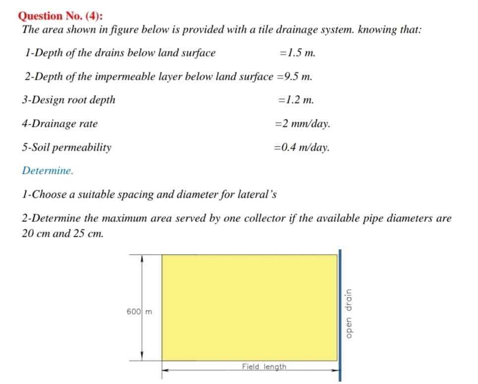 Question No. (4):
The area shown in figure below is provided with a tile drainage system. knowing that:
1-Depth of the drains below land surface
=1.5 m.
2-Depth of the impermeable layer below land surface =9.5 m.
3-Design root depth
=1.2 m.
4-Drainage rate
=2 mm/day.
5-Soil permeability
=0.4 m/day.
Determine.
1-Choose a suitable spacing and diameter for lateral's
2-Determine the maximum area served by one collector if the available pipe diameters are
20 cm and 25 cm.
600 m
Field length
open drain
