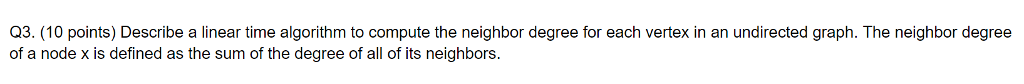 Q3. (10 points) Describe a linear time algorithm to compute the neighbor degree for each vertex in an undirected graph. The neighbor degree
of a node x is defined as the sum of the degree of all of its neighbors.