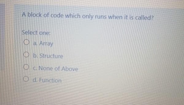 A block of code which only runs when it is called?
Select one:
a. Array
Ob. Structure
O c. None of Above
O d. Function