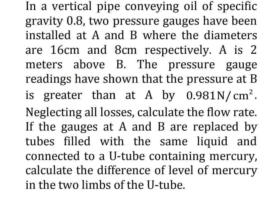 In a vertical pipe conveying oil of specific
gravity 0.8, two pressure gauges have been
installed at A and B where the diameters
are 16cm and 8cm respectively. A is 2
meters above B. The pressure gauge
readings have shown that the pressure at B
is greater than at A by 0.981N/cm².
Neglecting all losses, calculate the flow rate.
If the gauges at A and B are replaced by
tubes filled with the same liquid and
connected to a U-tube containing mercury,
calculate the difference of level of mercury
in the two limbs of the U-tube.