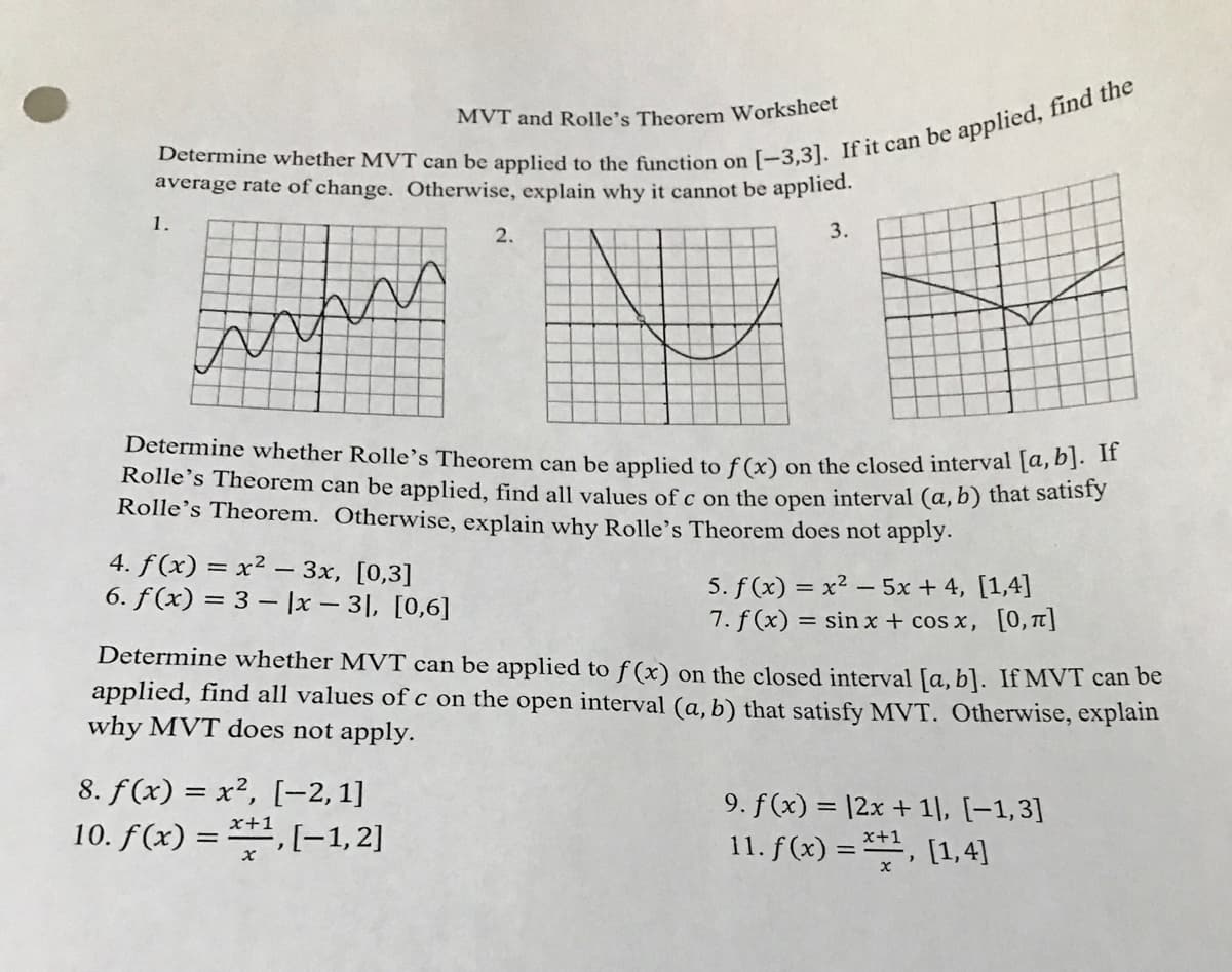 MVT and Rolle's Theorem Worksheet
average rate of change. Otherwise, explain why it cannot be applied.
1.
2.
3.
Determine whether Rolle's Theorem can be applied to f (x) on the closed interval [a,D1-
Rolle's Theorem can be applied, find all values of c on the open interval (a, b) that sátisi)
Rolle's Theorem. Otherwise, explain why Rolle's Theorem does not apply.
4. f(x) = x² – 3x, [0,3]
6. f(x) = 3 – |x 3|, [0,6]
5. f (x) = x? – 5x + 4, [1,4]
7. f (x) :
= sin x + cos x, [0,t]
Determine whether MVT can be applied to f (x) on the closed interval [a, b]. If MVT can be
applied, find all values of c on the open interval (a, b) that satisfy MVT. Otherwise, explain
why MVT does not apply.
8. f(x) = x², [-2,1]
9. f (x) = |2x + 1], [-1,3]
11. f(x) = **, [1, 4]
x+1
10. f(x) = **, [-1,2]
x+1
